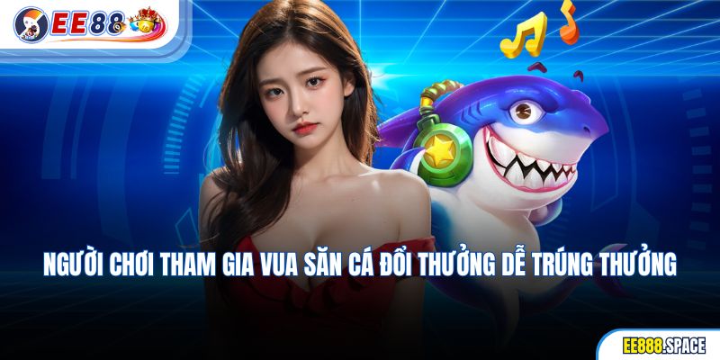 Người chơi tham gia Vua săn cá đổi thưởng dễ trúng thưởng